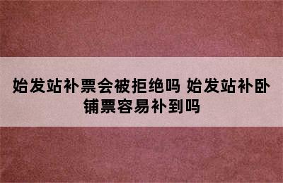 始发站补票会被拒绝吗 始发站补卧铺票容易补到吗